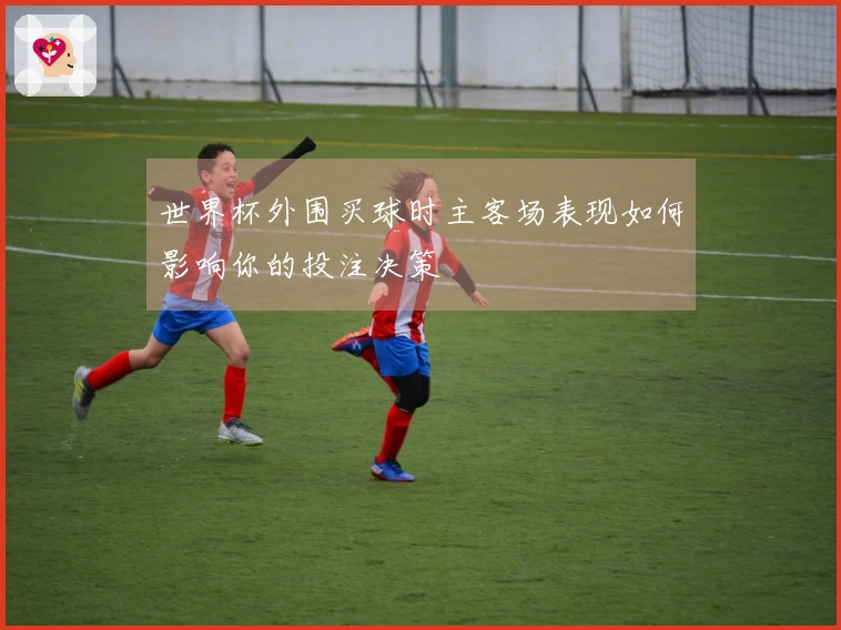 世界杯外围买球时主客场表现如何影响你的投注决策