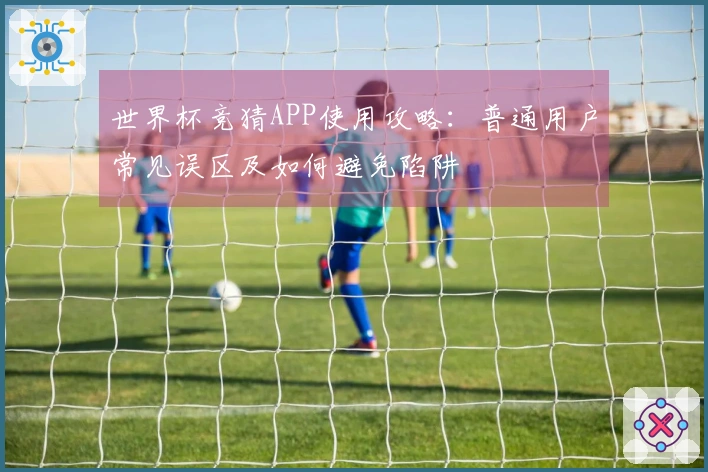 世界杯竞猜APP使用攻略：普通用户常见误区及如何避免陷阱